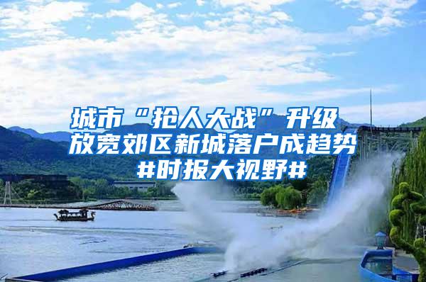 城市“抢人大战”升级 放宽郊区新城落户成趋势 #时报大视野#