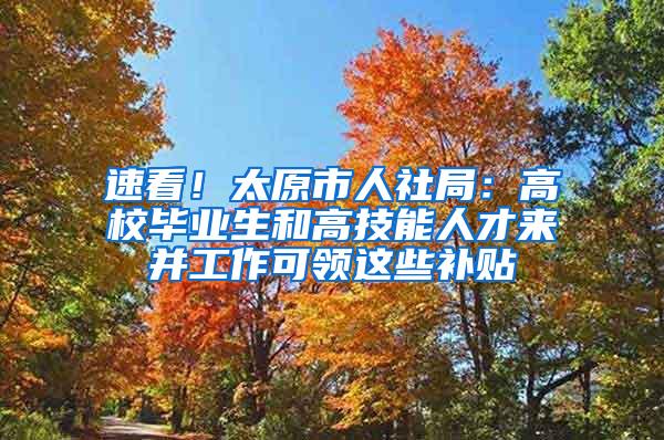 速看！太原市人社局：高校毕业生和高技能人才来并工作可领这些补贴