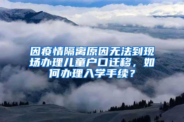 因疫情隔离原因无法到现场办理儿童户口迁移，如何办理入学手续？
