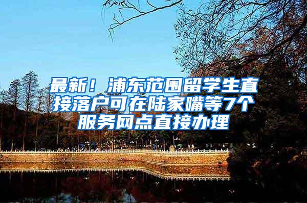 最新！浦东范围留学生直接落户可在陆家嘴等7个服务网点直接办理
