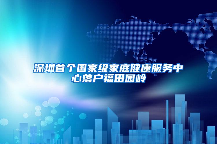 深圳首个国家级家庭健康服务中心落户福田园岭