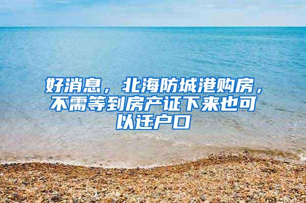 好消息，北海防城港购房，不需等到房产证下来也可以迁户口
