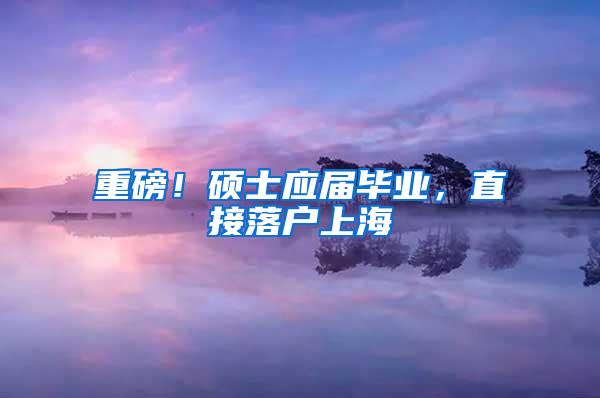 重磅！硕士应届毕业，直接落户上海