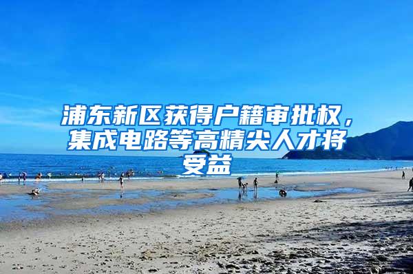 浦东新区获得户籍审批权，集成电路等高精尖人才将受益
