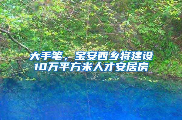 大手笔，宝安西乡将建设10万平方米人才安居房