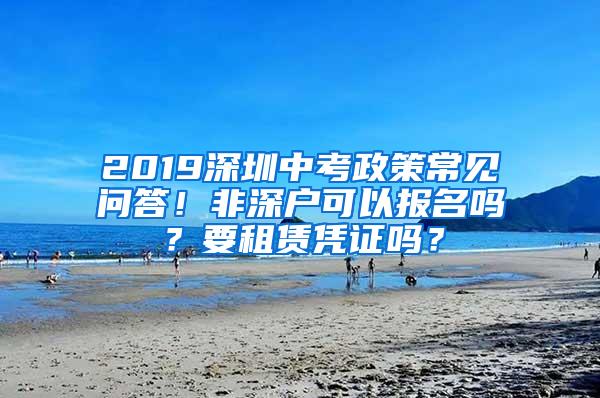 2019深圳中考政策常见问答！非深户可以报名吗？要租赁凭证吗？