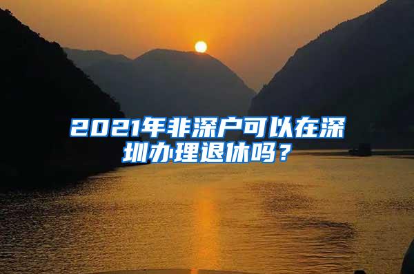 2021年非深户可以在深圳办理退休吗？
