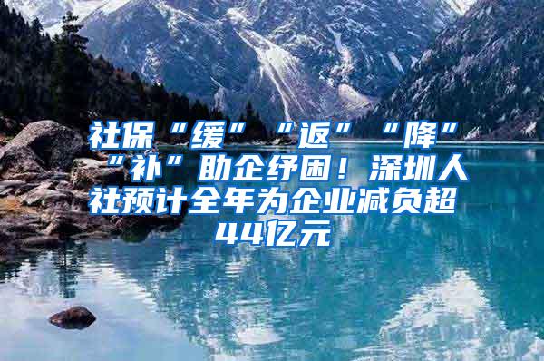 社保“缓”“返”“降”“补”助企纾困！深圳人社预计全年为企业减负超44亿元