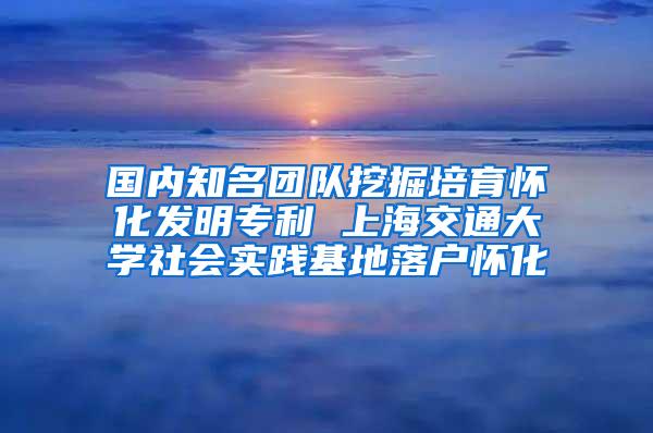 国内知名团队挖掘培育怀化发明专利 上海交通大学社会实践基地落户怀化
