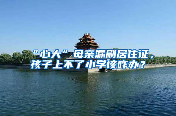 “心大”母亲漏刷居住证，孩子上不了小学该咋办？
