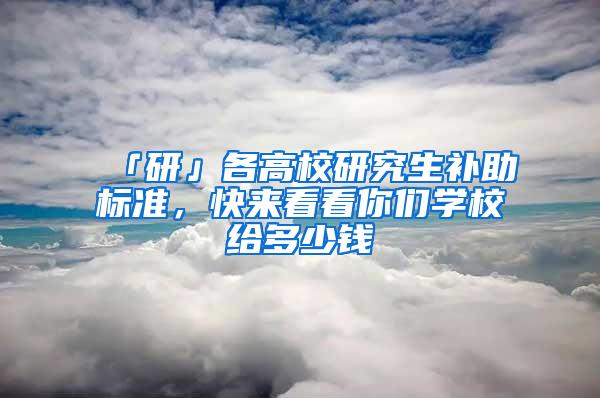 「研」各高校研究生补助标准，快来看看你们学校给多少钱