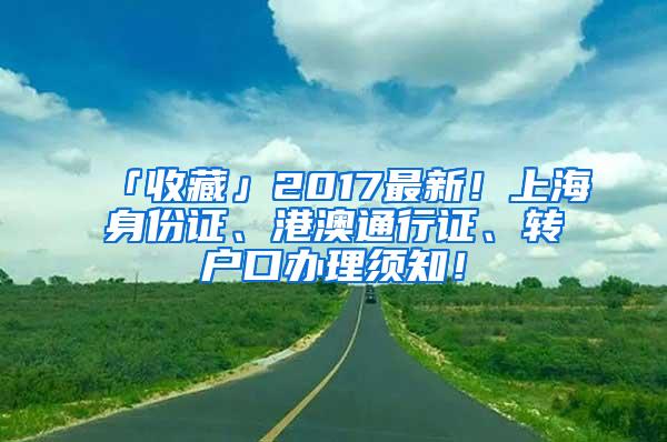 「收藏」2017最新！上海身份证、港澳通行证、转户口办理须知！