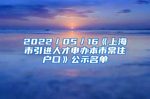 2022／05／16《上海市引进人才申办本市常住户口》公示名单