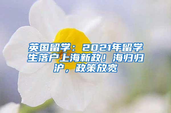 英国留学：2021年留学生落户上海新政！海归归沪，政策放宽