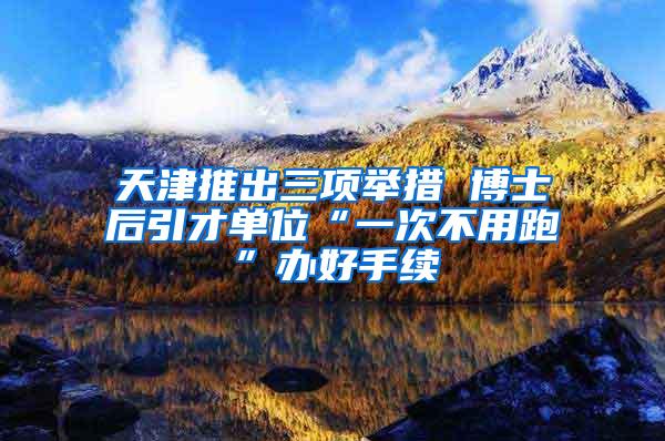 天津推出三项举措 博士后引才单位“一次不用跑”办好手续