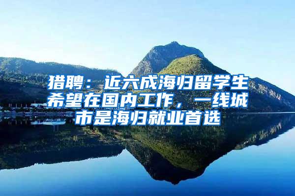 猎聘：近六成海归留学生希望在国内工作，一线城市是海归就业首选