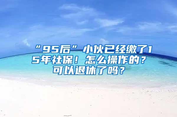 “95后”小伙已经缴了15年社保！怎么操作的？可以退休了吗？