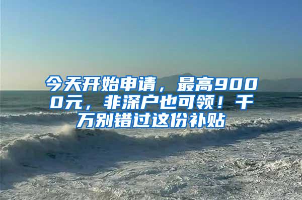 今天开始申请，最高9000元，非深户也可领！千万别错过这份补贴