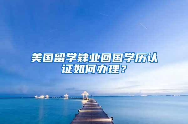 美国留学肄业回国学历认证如何办理？