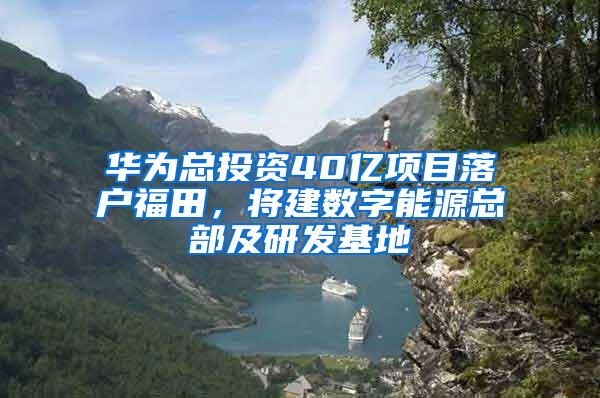 华为总投资40亿项目落户福田，将建数字能源总部及研发基地
