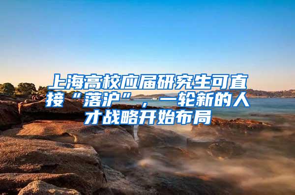 上海高校应届研究生可直接“落沪”，一轮新的人才战略开始布局