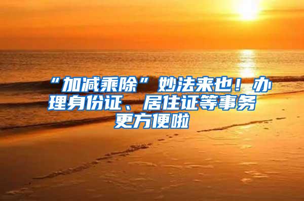 “加减乘除”妙法来也！办理身份证、居住证等事务更方便啦