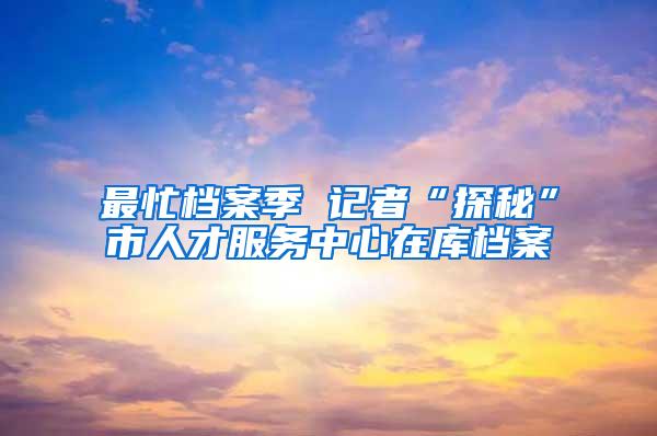 最忙档案季 记者“探秘”市人才服务中心在库档案