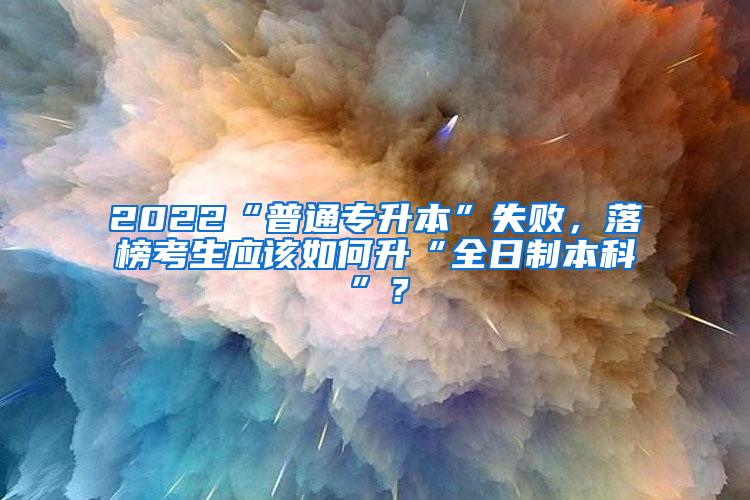 2022“普通专升本”失败，落榜考生应该如何升“全日制本科”？