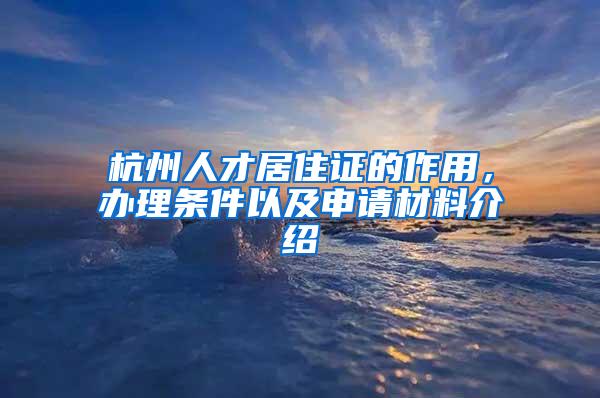 杭州人才居住证的作用，办理条件以及申请材料介绍