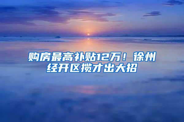 购房最高补贴12万！徐州经开区揽才出大招