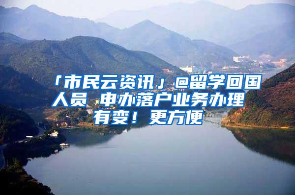 「市民云资讯」@留学回国人员 申办落户业务办理有变！更方便