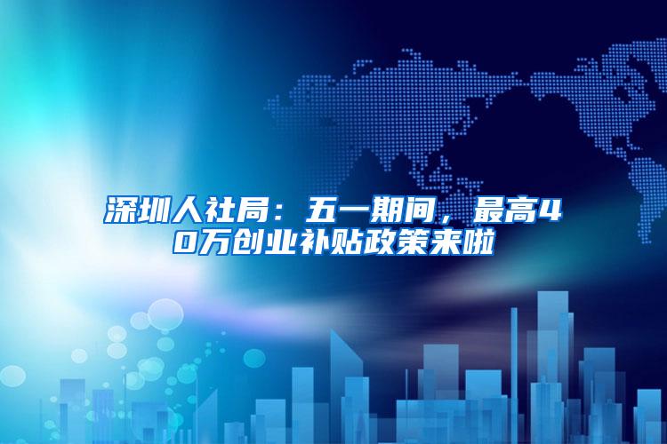 深圳人社局：五一期间，最高40万创业补贴政策来啦