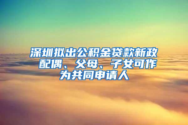 深圳拟出公积金贷款新政 配偶、父母、子女可作为共同申请人