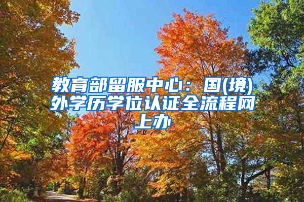 教育部留服中心：国(境)外学历学位认证全流程网上办