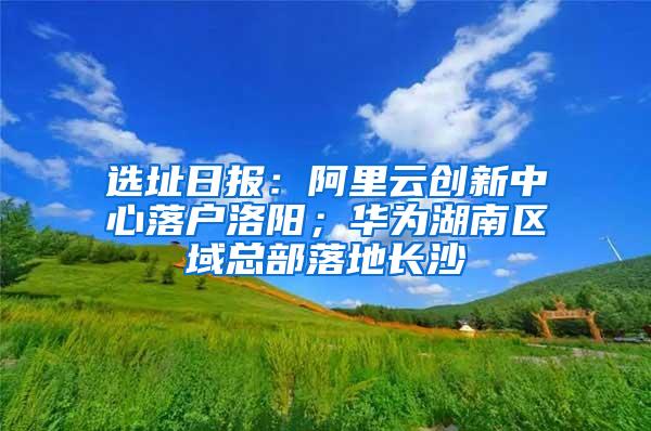 选址日报：阿里云创新中心落户洛阳；华为湖南区域总部落地长沙