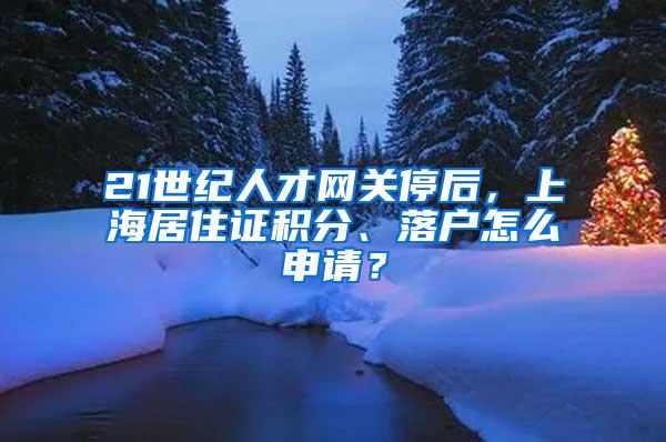 21世纪人才网关停后，上海居住证积分、落户怎么申请？