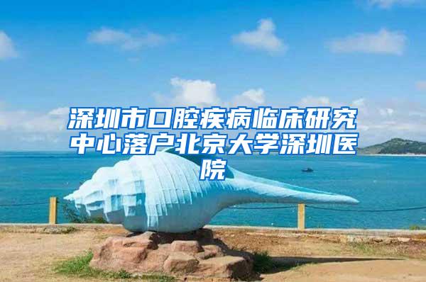 深圳市口腔疾病临床研究中心落户北京大学深圳医院