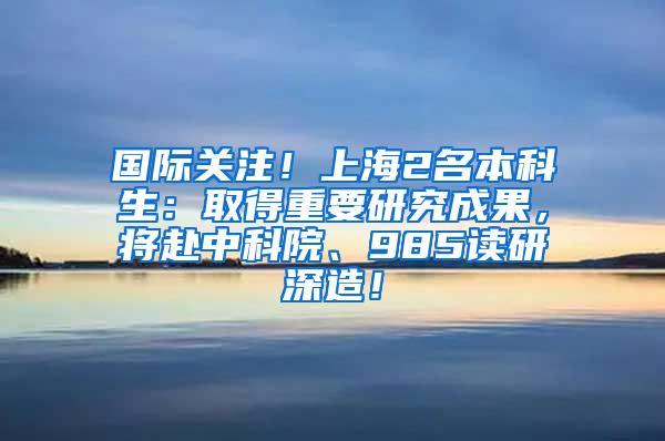 国际关注！上海2名本科生：取得重要研究成果，将赴中科院、985读研深造！