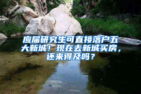 应届研究生可直接落户五大新城！现在去新城买房，还来得及吗？