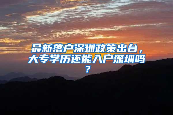 最新落户深圳政策出台，大专学历还能入户深圳吗？