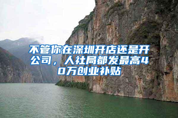 不管你在深圳开店还是开公司，人社局都发最高40万创业补贴