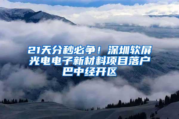 21天分秒必争！深圳软屏光电电子新材料项目落户巴中经开区