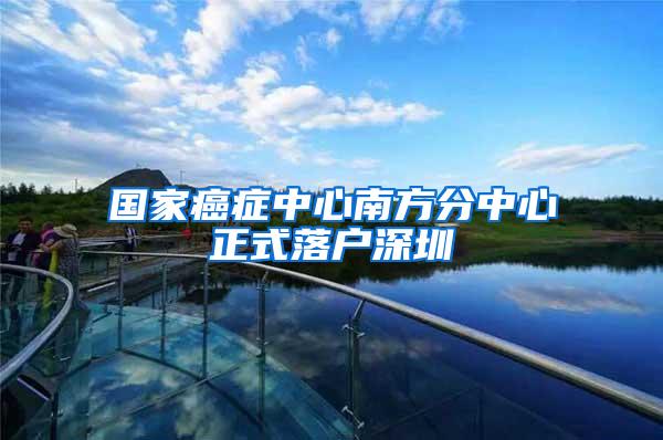 国家癌症中心南方分中心正式落户深圳