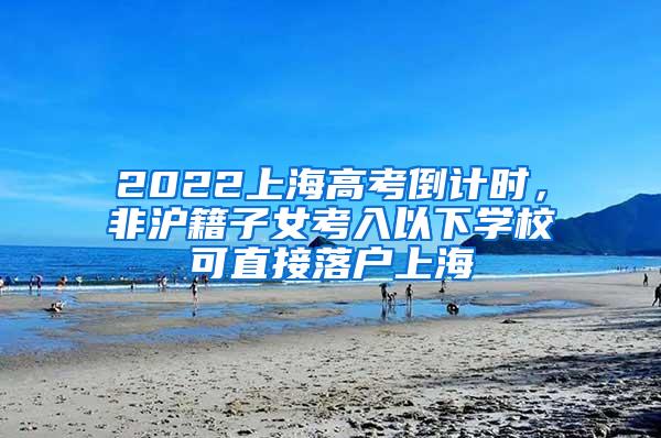 2022上海高考倒计时，非沪籍子女考入以下学校可直接落户上海
