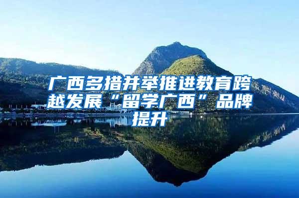 广西多措并举推进教育跨越发展“留学广西”品牌提升