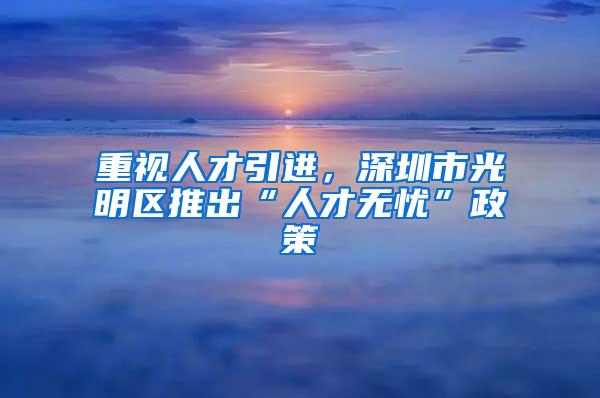 重视人才引进，深圳市光明区推出“人才无忧”政策