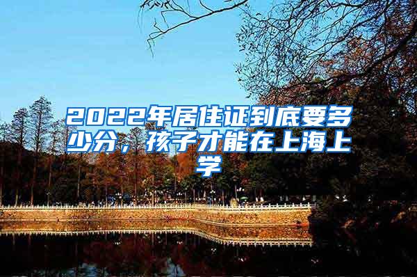 2022年居住证到底要多少分，孩子才能在上海上学