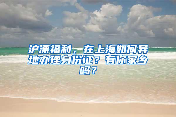 沪漂福利，在上海如何异地办理身份证？有你家乡吗？