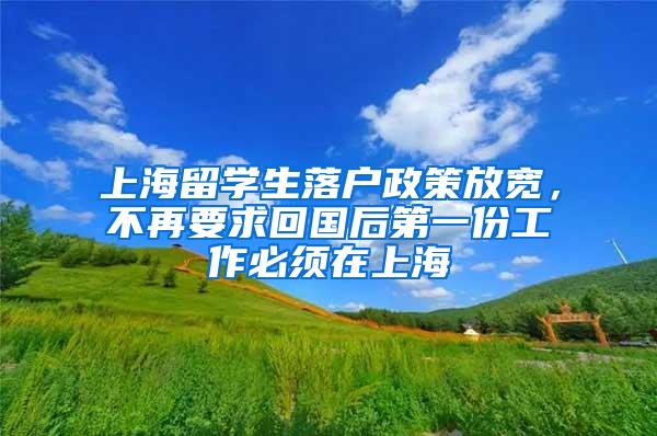上海留学生落户政策放宽，不再要求回国后第一份工作必须在上海