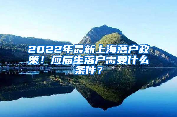 2022年最新上海落户政策！应届生落户需要什么条件？